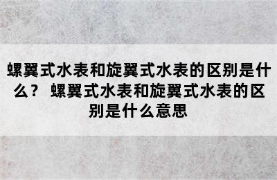 螺翼式水表和旋翼式水表的区别是什么？ 螺翼式水表和旋翼式水表的区别是什么意思